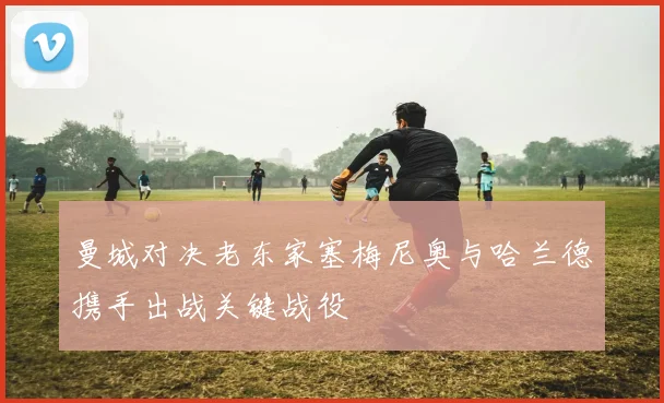 曼城对决老东家塞梅尼奥与哈兰德携手出战关键战役