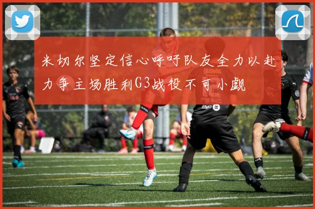 米切尔坚定信心呼吁队友全力以赴力争主场胜利G3战役不可小觑