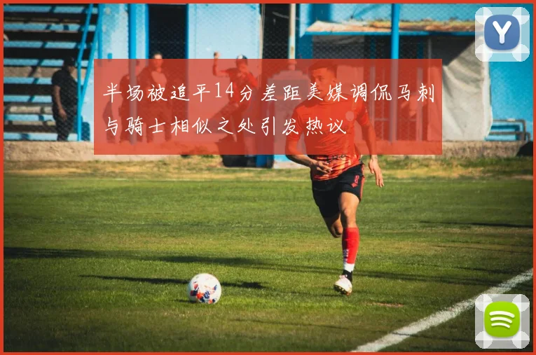 半场被追平14分差距美媒调侃马刺与骑士相似之处引发热议