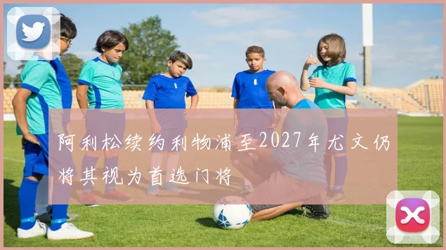 阿利松续约利物浦至2027年尤文仍将其视为首选门将