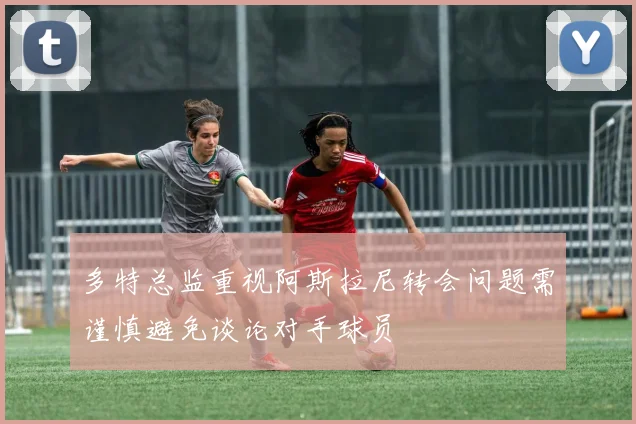 多特总监重视阿斯拉尼转会问题需谨慎避免谈论对手球员
