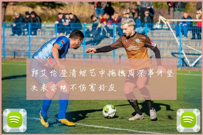 郭艾伦澄清综艺中拖拽周深事件坚决表示绝不伤害好友
