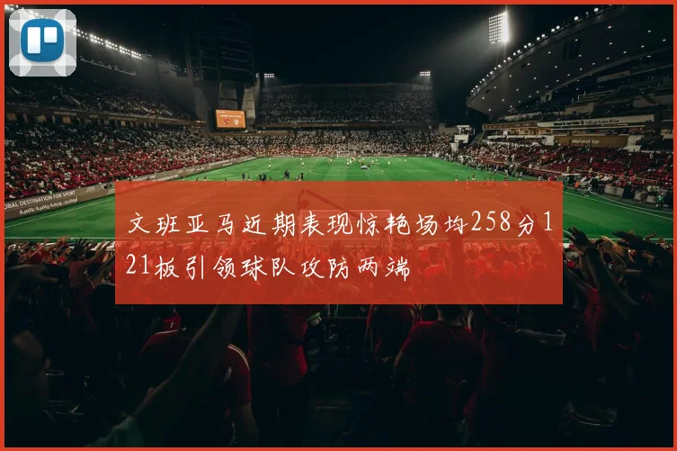 文班亚马近期表现惊艳场均258分121板引领球队攻防两端