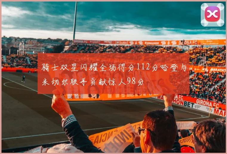 骑士双星闪耀全场得分112分哈登与米切尔联手贡献惊人98分