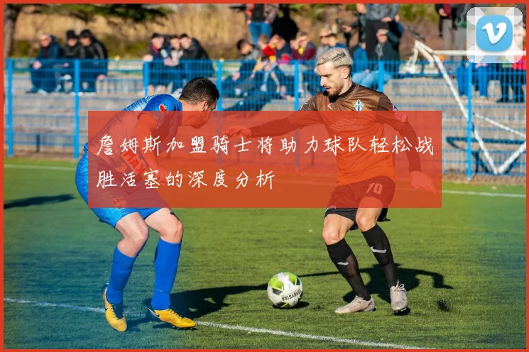 詹姆斯加盟骑士将助力球队轻松战胜活塞的深度分析
