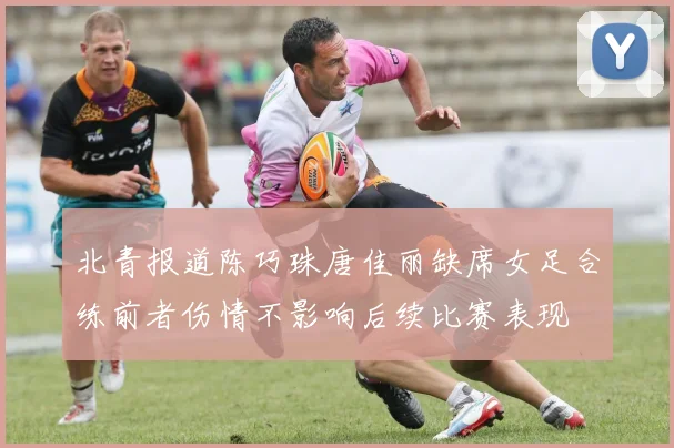 北青报道陈巧珠唐佳丽缺席女足合练前者伤情不影响后续比赛表现