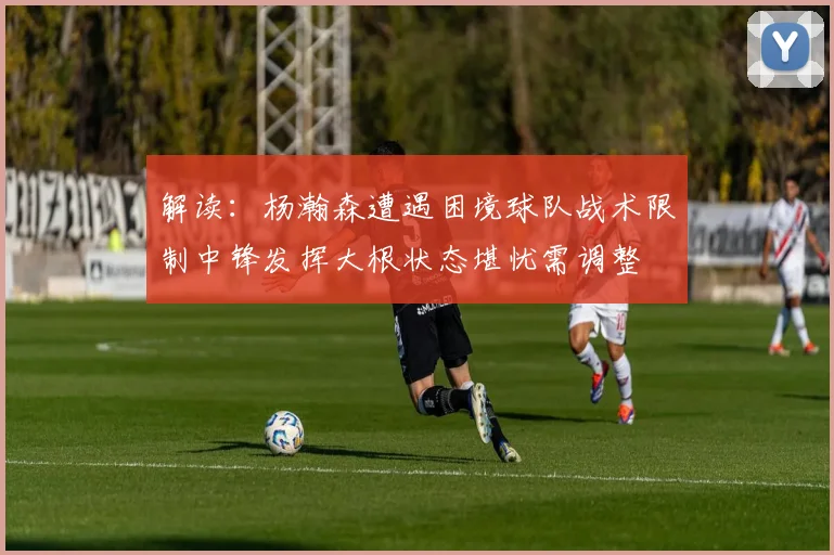解读：杨瀚森遭遇困境球队战术限制中锋发挥大根状态堪忧需调整