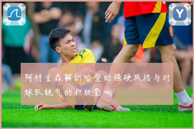 阿特金森解析哈登的强硬风格与对球队锐气的积极影响