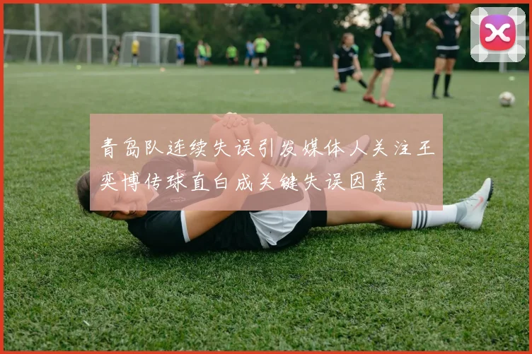 青岛队连续失误引发媒体人关注王奕博传球直白成关键失误因素