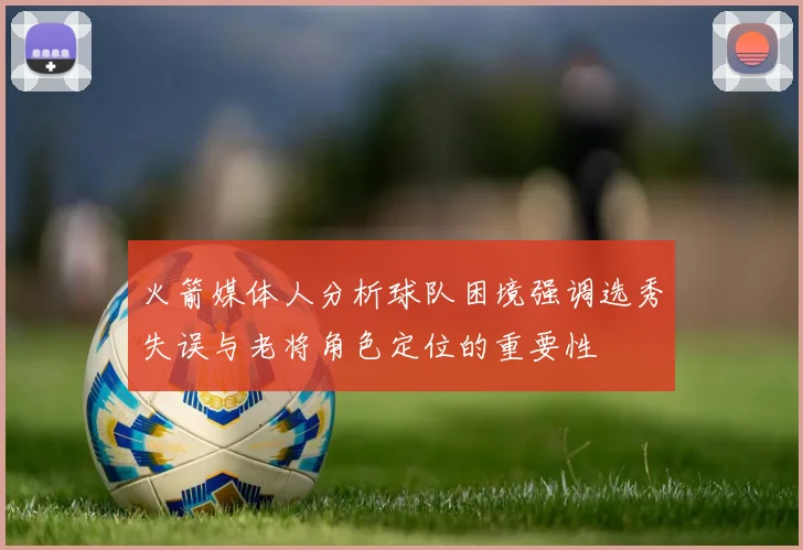 火箭媒体人分析球队困境强调选秀失误与老将角色定位的重要性