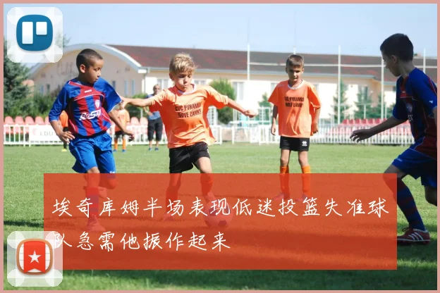 埃奇库姆半场表现低迷投篮失准球队急需他振作起来