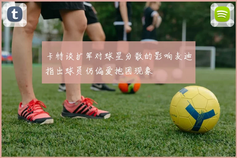 卡特谈扩军对球星分散的影响麦迪指出球员仍偏爱抱团现象