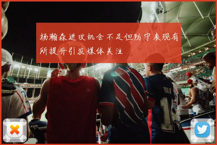 杨瀚森进攻机会不足但防守表现有所提升引发媒体关注