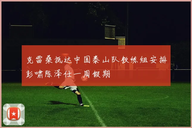 克雷桑抵达中国泰山队教练组安排彭啸陈泽仕一周假期