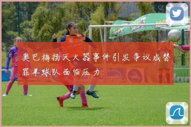 奥巴梅扬灭火器事件引发争议成替罪羊球队面临压力