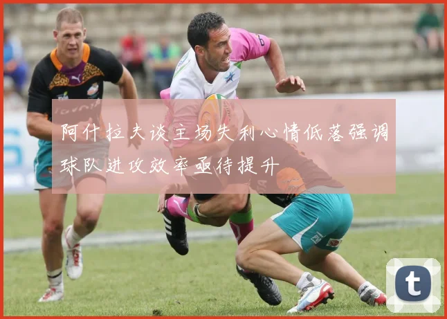 阿什拉夫谈主场失利心情低落强调球队进攻效率亟待提升