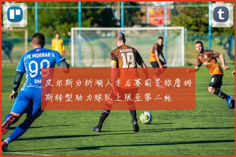 皮尔斯分析湖人季后赛前景称詹姆斯转型助力球队上限至第二轮