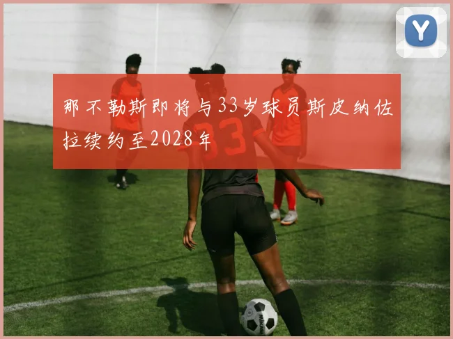 那不勒斯即将与33岁球员斯皮纳佐拉续约至2028年